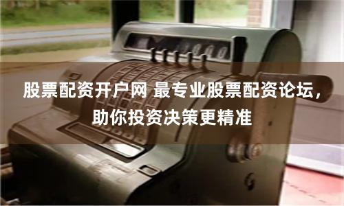 股票配资开户网 最专业股票配资论坛,助你投资决策更精准
