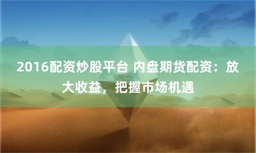2016配资炒股平台 内盘期货配资:放大收益,把握市场机遇