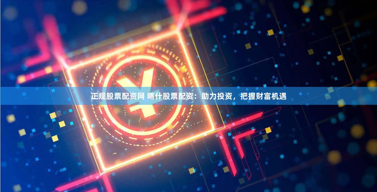 正规股票配资网 喀什股票配资：助力投资，把握财富机遇