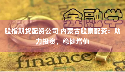 股指期货配资公司 内蒙古股票配资:助力投资,稳健增值