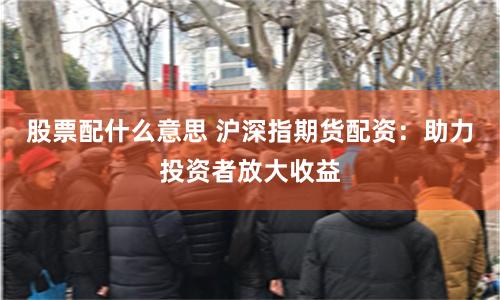 股票配什么意思 沪深指期货配资：助力投资者放大收益