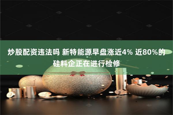 炒股配资违法吗 新特能源早盘涨近4% 近80%的硅料企正在进行检修