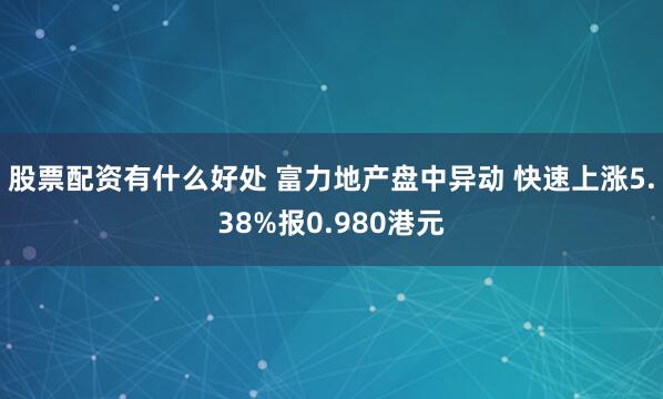 股票配资有什么好处 富力地产盘中异动 快速上涨5.38%报0.980港元