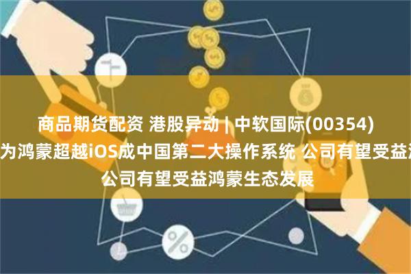 商品期货配资 港股异动 | 中软国际(00354)再涨近5% 华为鸿蒙超越iOS成中国第二大操作系统 公司有望受益鸿蒙生态发展