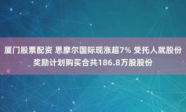 厦门股票配资 思摩尔国际现涨超7% 受托人就股份奖励计划购买合共186.8万股股份