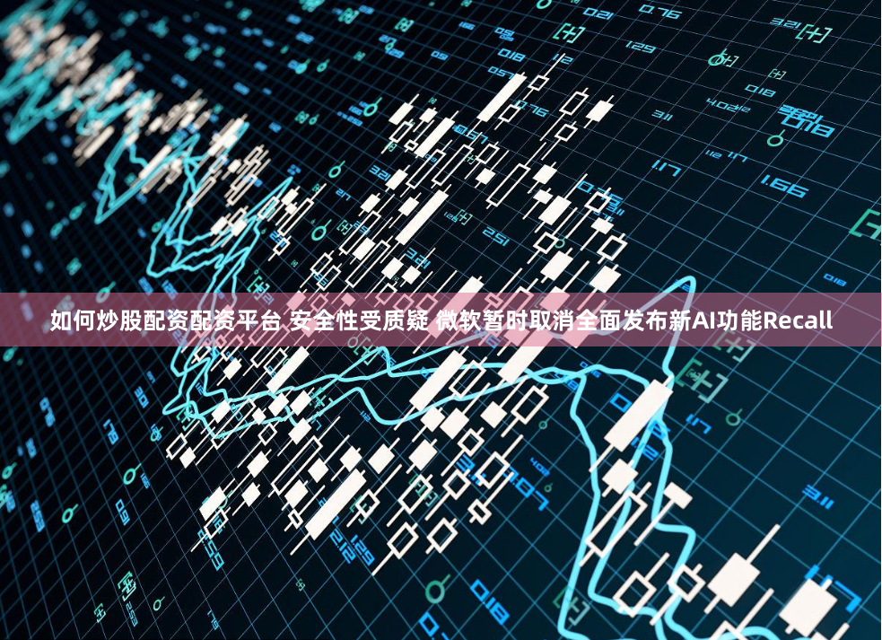 如何炒股配资配资平台 安全性受质疑 微软暂时取消全面发布新AI功能Recall