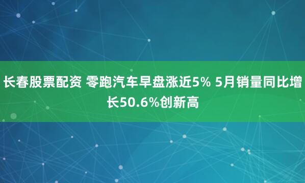 长春股票配资 零跑汽车早盘涨近5% 5月销量同比增长50.6%创新高