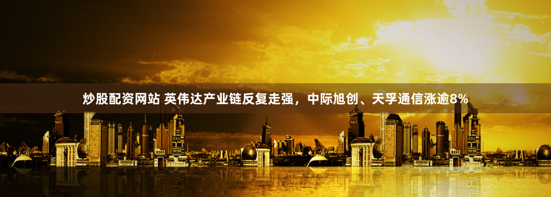 炒股配资网站 英伟达产业链反复走强,中际旭创、天孚通信涨逾8%