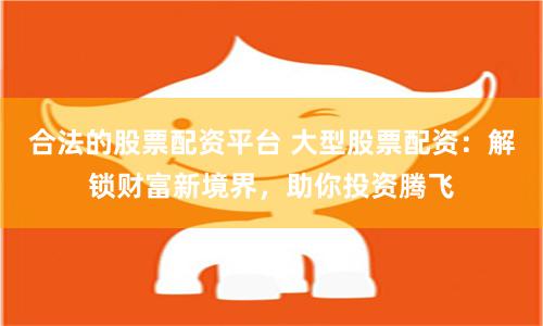 合法的股票配资平台 大型股票配资：解锁财富新境界，助你投资腾飞