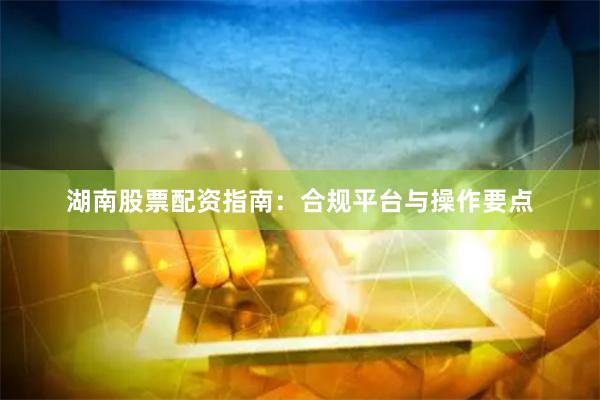 湖南股票配资指南：合规平台与操作要点